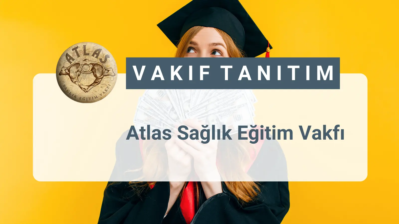 ATLAS Sağlık ve Eğitim Vakfı, 2016 yılında çoğunluğu Dokuz Eylül Tıp Fakültesinden mezun hekimlerden oluşan 36 kişi ile yola çıkmıştır. Kurucularının, yetiştikleri topluma gerek mesleki ve gerekse vatandaş olarak bu güne değin yaptıkları katkının , birlikte yaratacakları sinerji ile bu güne iz bırakacak geleceğe değer yaratacak sistematik ve sürdürülebilir bir oluşum içinde, aklın ve bilimin yol göstericiliğini benimsemiş, insan haklarına saygılı, Cumhuriyetin değerlerini özümsemiş nesillerin yetiştirilmesine katkıda bulunmak için Üniversite Öğrencilerine karşılıksız burs ve destek vermek amacıyla kurulmuş bir vakıftır.